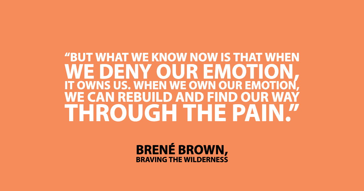 Brene brown quote from Dare to Lead book: "But what we know now is that when we deny our emotion, it owns us. When we own our emotion, we can rebuild and find our way through the pain."