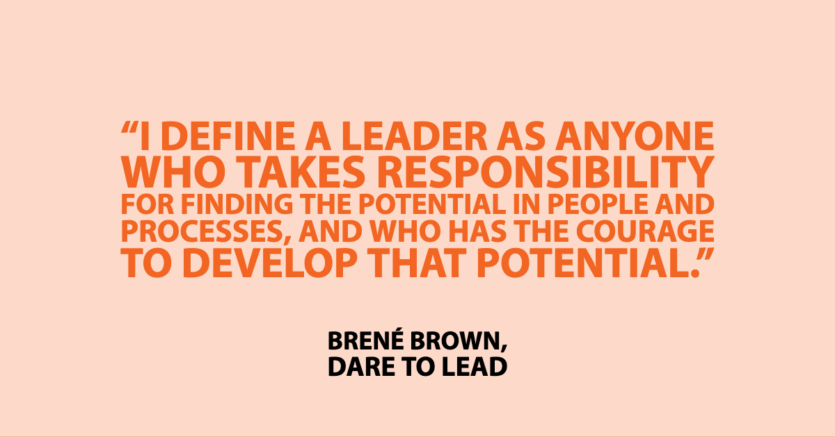 Brene brown quote from Dare to Lead book: "I define a leader as anyone who takes responsibility for finding the potential in people and processes, and who has the courage to develop that potential."