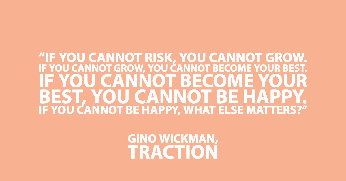 Quote from Business Book Traction by Gino Wickman “If you cannot risk, you cannot grow. If you cannot grow, you cannot become your best. If you cannot become your best, you cannot be happy. If you cannot be happy, what else matters?”